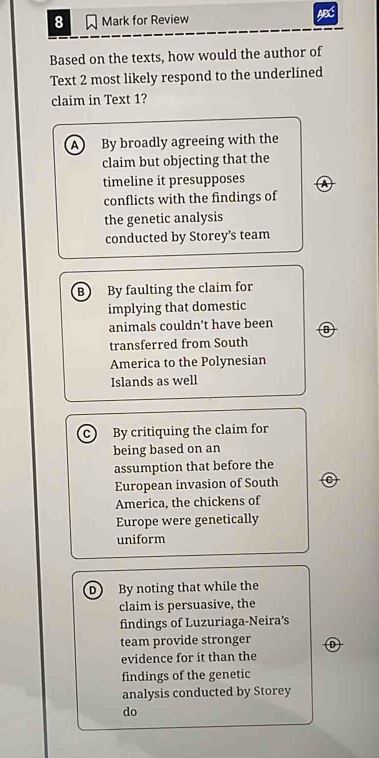 for Review ABS
Based on the texts, how would the author of
Text 2 most likely respond to the underlined
claim in Text 1?
A By broadly agreeing with the
claim but objecting that the
timeline it presupposes a
conflicts with the findings of
the genetic analysis
conducted by Storey's team
B By faulting the claim for
implying that domestic
animals couldn't have been
transferred from South
America to the Polynesian
Islands as well
c By critiquing the claim for
being based on an
assumption that before the
European invasion of South
America, the chickens of
Europe were genetically
uniform
D By noting that while the
claim is persuasive, the
findings of Luzuriaga-Neira’s
team provide stronger
evidence for it than the
findings of the genetic
analysis conducted by Storey
do