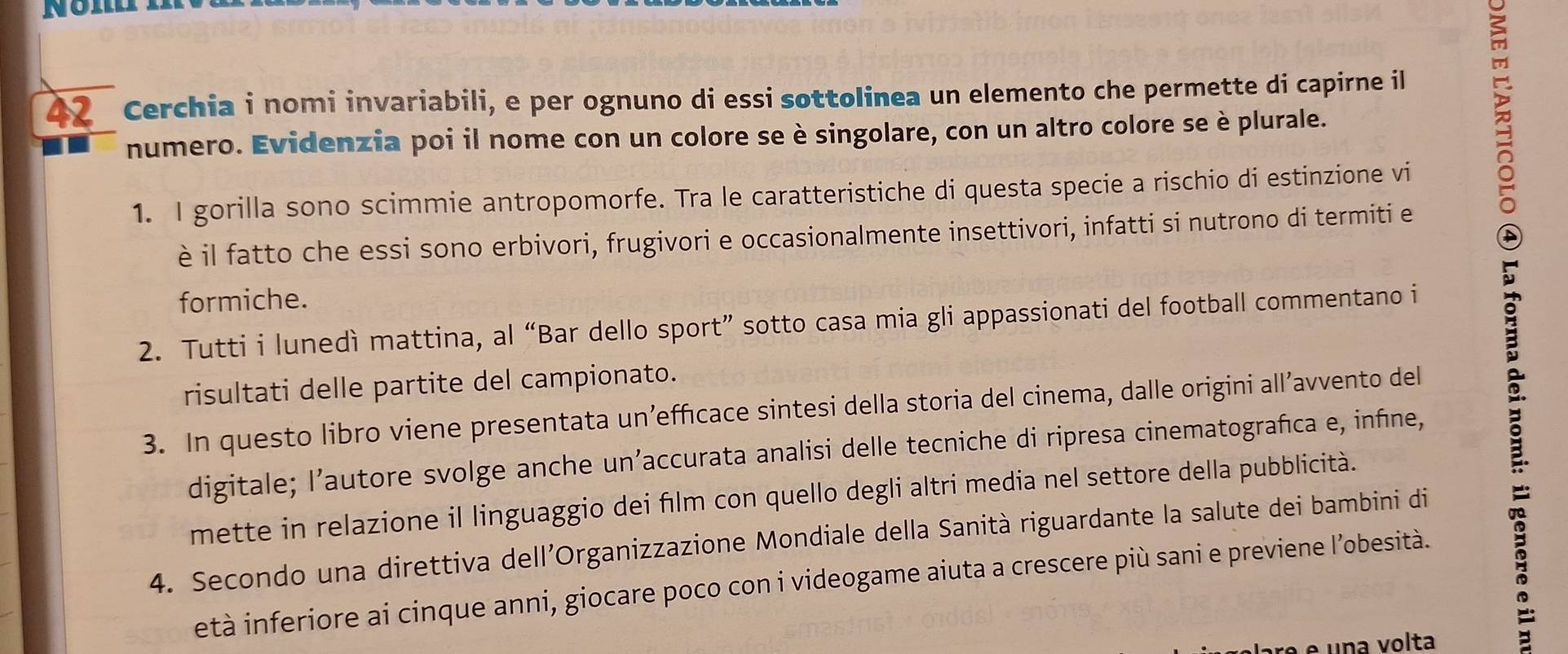 Cerchia i nomi invariabili, e per ognuno di essi sottolinea un elemento che permette di capirne il 
numero. Evidenzia poi il nome con un colore se è singolare, con un altro colore se è plurale. 
1. I gorilla sono scimmie antropomorfe. Tra le caratteristiche di questa specie a rischio di estinzione vi 
è il fatto che essi sono erbivori, frugivori e occasionalmente insettivori, infatti si nutrono di termiti e 
formiche. 
2. Tutti i lunedì mattina, al “Bar dello sport” sotto casa mia gli appassionati del football commentano i 
risultati delle partite del campionato. 
3. In questo libro viene presentata un’efficace sintesi della storia del cinema, dalle origini all’avvento del 
digitale; l’autore svolge anche un’accurata analisi delle tecniche di ripresa cinematografica e, infine, 
mette in relazione il linguaggio dei film con quello degli altri media nel settore della pubblicità. 
4. Secondo una direttiva dell’Organizzazione Mondiale della Sanità riguardante la salute dei bambini di 
età inferiore ai cinque anni, giocare poco con i videogame aiuta a crescere più sani e previene l’obesità. 
ré e una volta