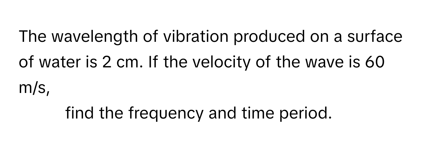 The wavelength of vibration produced on a surface of water is 2 cm. If the velocity of the wave is 60 m/s, 
1. find the frequency and time period.