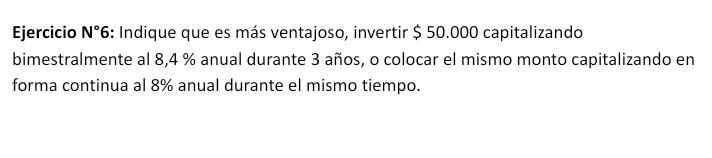 Ejercicio N° 6: Indique que es más ventajoso, invertir $ 50.000 capitalizando 
bimestralmente al 8,4 % anual durante 3 años, o colocar el mismo monto capitalizando en 
forma continua al 8% anual durante el mismo tiempo.