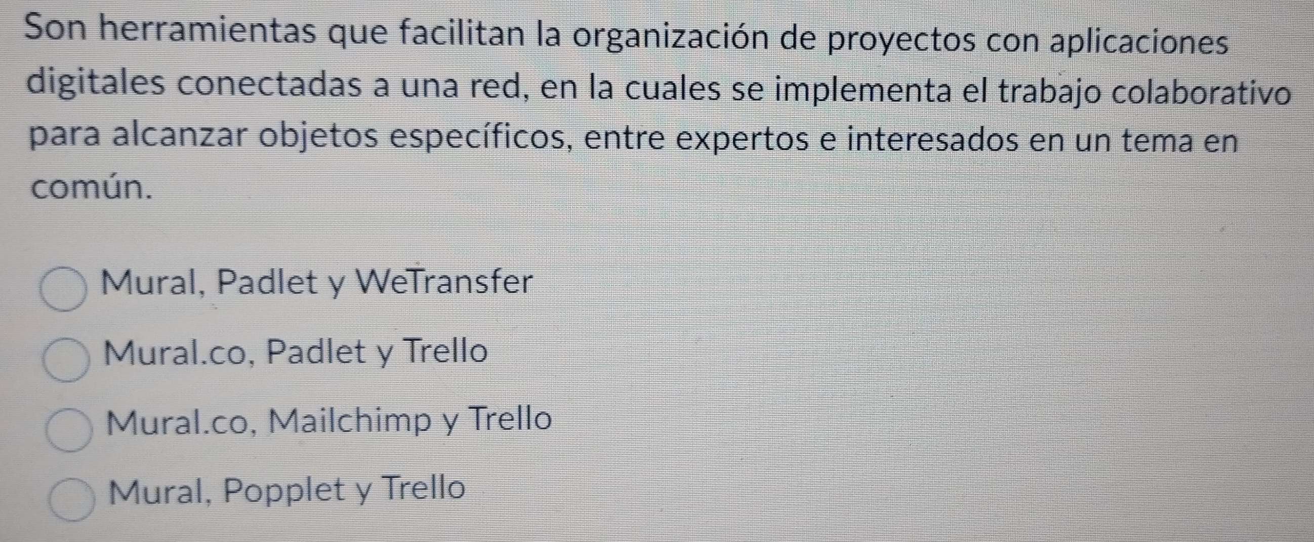 Son herramientas que facilitan la organización de proyectos con aplicaciones
digitales conectadas a una red, en la cuales se implementa el trabajo colaborativo
para alcanzar objetos específicos, entre expertos e interesados en un tema en
común.
Mural, Padlet y WeTransfer
Mural.co, Padlet y Trello
Mural.co, Mailchimp y Trello
Mural, Popplet y Trello