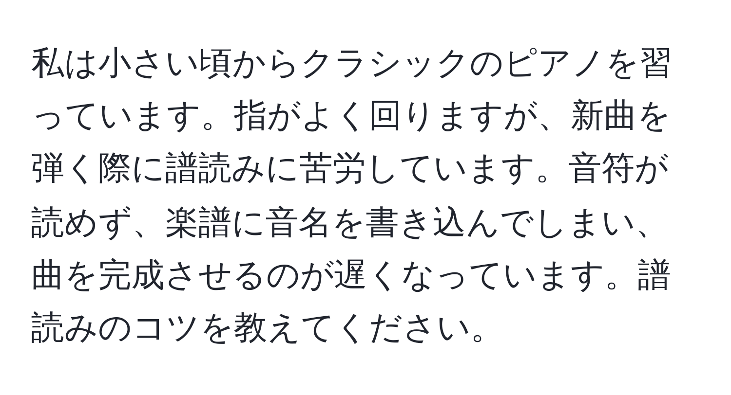 私は小さい頃からクラシックのピアノを習っています。指がよく回りますが、新曲を弾く際に譜読みに苦労しています。音符が読めず、楽譜に音名を書き込んでしまい、曲を完成させるのが遅くなっています。譜読みのコツを教えてください。