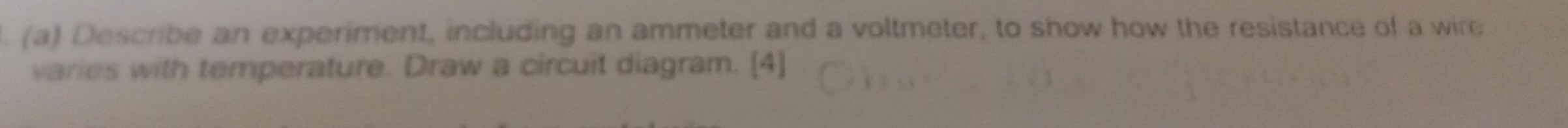 Describe an experiment, including an ammeter and a voltmeter, to show how the resistance of a wire 
varies with temperature. Draw a circuit diagram. [4]