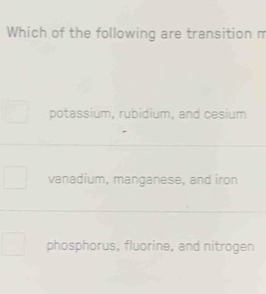 Which of the following are transition m
potassium, rubidium, and cesium
vanadium, manganese, and iron
phosphorus, fluorine, and nitrogen