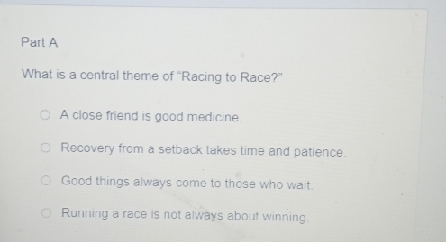 What is a central theme of “Racing to Race?”
A close friend is good medicine.
Recovery from a setback takes time and patience.
Good things always come to those who wait.
Running a race is not always about winning.