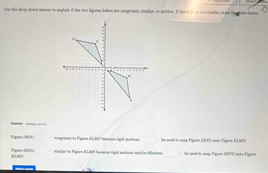 Vires Shows Ex 
Use the drop-down menus to explain if the two figures below are congruent, similar, or neither. If the figures are similar, state the orale factor. 
Answer Attempt a out of a 
Figure DEFG congruent to Figure KLMN because rigid motions be used to map Figure DEFG onto Figure KLMN, 
Figure DEFG similar to Figure KLMN because rigid motions and/or dilations be used to map Figure DEFG onto Figure
KLMN. 
Submît Answer