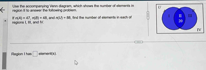 Use the accompanying Venn diagram, which shows the number of elements in U
region II to answer the following problem. R 
If n(A)=47, n(B)=48 , and n(U)=88 , find the number of elements in each of . I I III 
regions I, III, and IV. 20 
IV 
Region I has □ element(s).