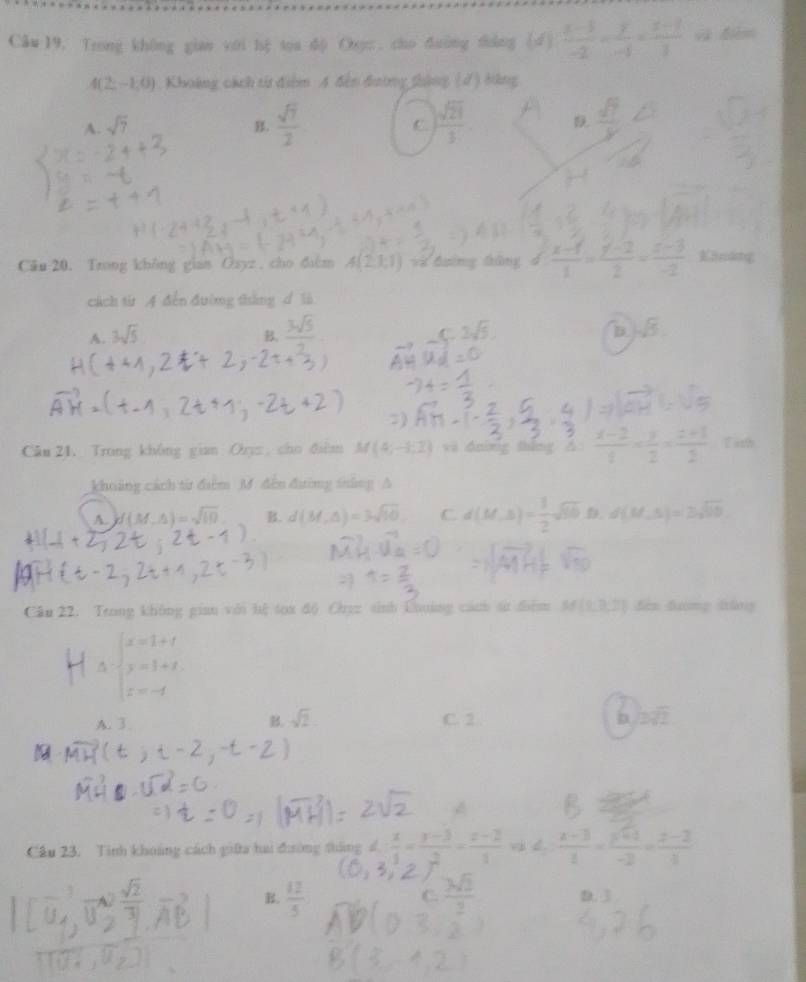 Câu 19, Trong không gian với hệ toa độ Ouụ:  cho đường dháng (d )  (x-3)/-2 - y/-1 = (x-1)/3  và đm
4(2z-1,0) Khoảng cách từ điểm A đến đương thông (√) Hông
A. sqrt(7) B.  sqrt(7)/2  C.  sqrt(21)/3   sqrt(7)/y 
Cău 20. Trong không gian Ōsyz , cho đim A(2,1,1) và đường tông d (x-1)/1 = (y-2)/2 = (z-3)/-2  indng
cách từ A đến đường tháng _ R 16
A. 3sqrt(5)
,  3sqrt(5)/2 
Câu 21. Trong không gian Orπ  cho đihm M(4;-1,2) vi dnìng thǎng △  Tith
khuảng cách từ điểm M. đến đường thắng A
A. d(M,△ )=sqrt(10) B. d(M,△ )=3sqrt(10) C d(M,S)= 1/2 sqrt(80) . d(M,5)=3sqrt(10)
Cầu 22. Trong không gian với lệ toa độ Chez sinh Chuờng cáh sử điểm M(9,7,) 1) đến đương táng
△ beginarrayl x=1+t y=1+t, z=-tendarray.
A. 3 B. sqrt(2) C. 2
Câu 23. Tinh khoảng cách giữa hai đường tháng d.  x/1 - (y-3)/2 - (z-2)/1 va≤  (z-3)/1 - (y+1)/-2 = (z-2)/1 
B.  12/5  D. 3