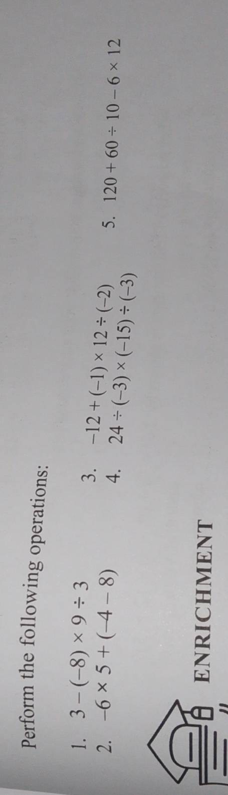 Perform the following operations: 
1. 3-(-8)* 9/ 3
3. -12+(-1)* 12/ (-2)
2. -6* 5+(-4-8) 5. 120+60/ 10-6* 12
4. 24/ (-3)* (-15)/ (-3)
ENRICHMENT