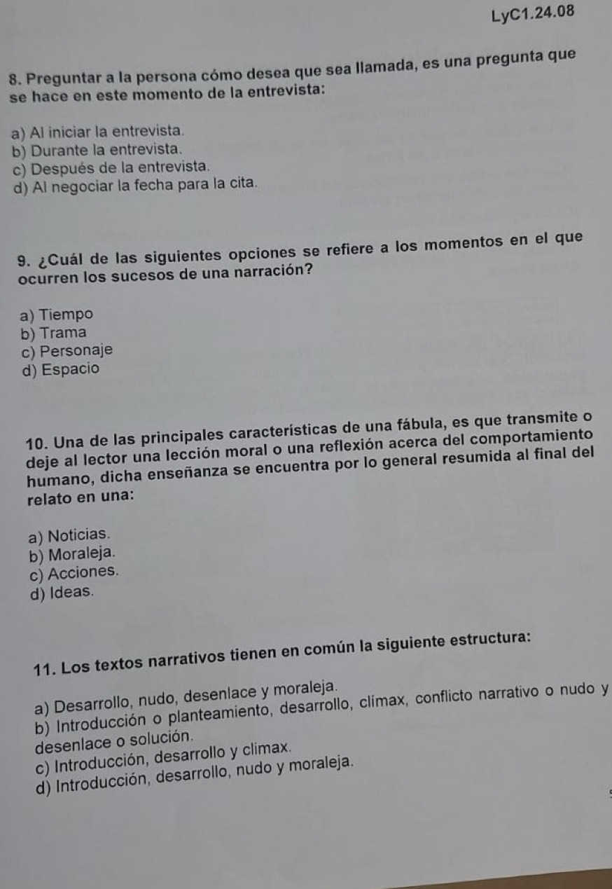 LyC1.24.08
8. Preguntar a la persona cómo desea que sea llamada, es una pregunta que
se hace en este momento de la entrevista:
a) Al iniciar la entrevista.
b) Durante la entrevista.
c) Después de la entrevista.
d) Al negociar la fecha para la cita.
9. ¿Cuál de las siguientes opciones se refiere a los momentos en el que
ocurren los sucesos de una narración?
a) Tiempo
b) Trama
c) Personaje
d) Espacio
10. Una de las principales características de una fábula, es que transmite o
deje al lector una lección moral o una reflexión acerca del comportamiento
humano, dicha enseñanza se encuentra por lo general resumida al final del
relato en una:
a) Noticias.
b) Moraleja.
c) Acciones.
d) Ideas.
11. Los textos narrativos tienen en común la siguiente estructura:
a) Desarrollo, nudo, desenlace y moraleja.
b) Introducción o planteamiento, desarrollo, clímax, conflicto narrativo o nudo y
desenlace o solución.
c) Introducción, desarrollo y climax.
d) Introducción, desarrollo, nudo y moraleja.