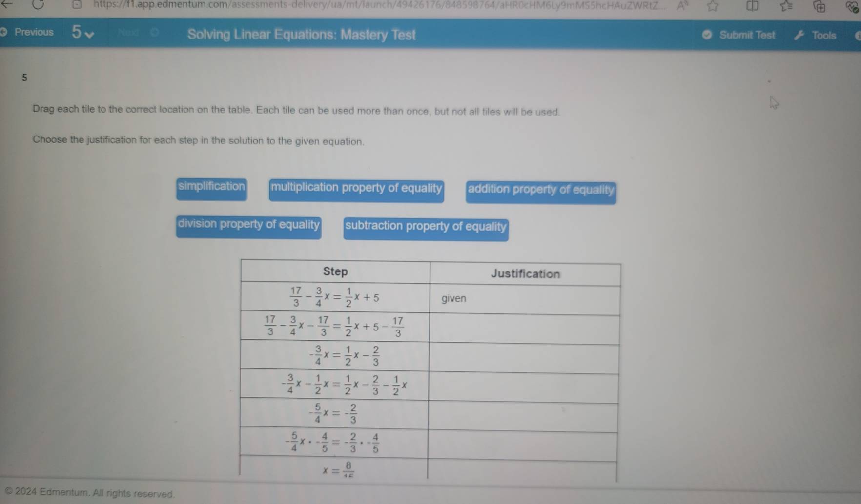 https://f1.app.edmentum.com/assessments-delivery/ua/mt/launch/49426176/848598764/aHR0cHM6Ly9mM55hcHAuZWRtZ...
Previous Next Solving Linear Equations: Mastery Test Submit Test Tools
5
Drag each tile to the correct location on the table. Each tile can be used more than once, but not all tiles will be used.
Choose the justification for each step in the solution to the given equation.
simplification multiplication property of equality addition property of equality
division property of equality subtraction property of equality
© 2024 Edmentum. All rights reserved.