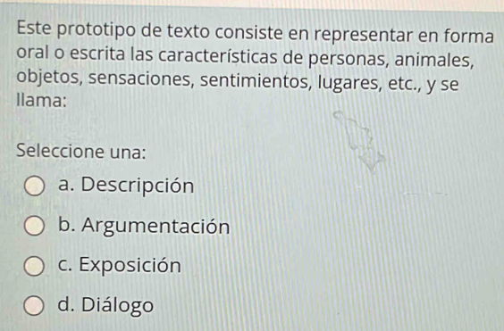 Este prototipo de texto consiste en representar en forma
oral o escrita las características de personas, animales,
objetos, sensaciones, sentimientos, lugares, etc., y se
Ilama:
Seleccione una:
a. Descripción
b. Argumentación
c. Exposición
d. Diálogo