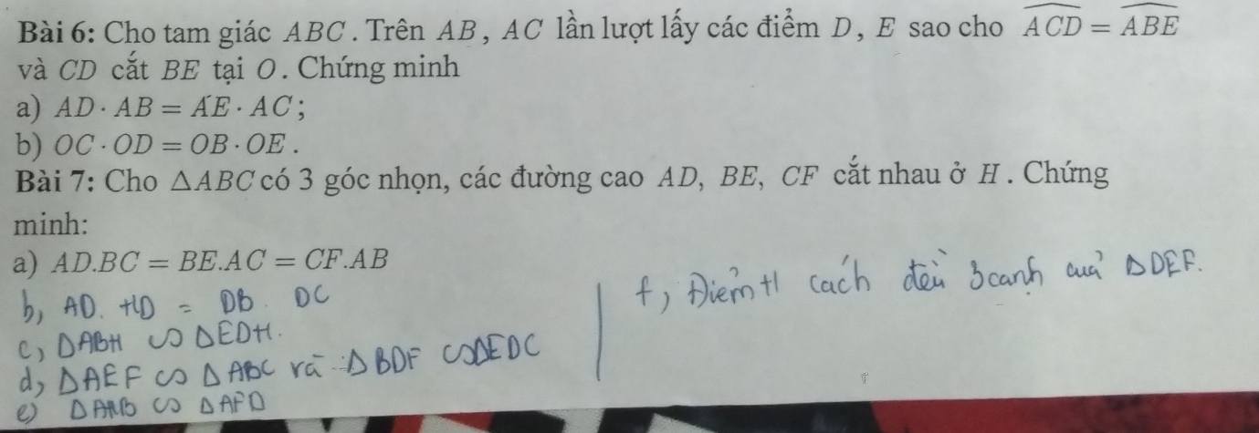 Cho tam giác ABC. Trên AB , AC lần lượt lấy các điểm D, E sao cho widehat ACD=widehat ABE
và CD cắt BE tại O. Chứng minh 
a) AD· AB=AE· AC; 
b) OC· OD=OB· OE. 
Bài 7: Cho △ ABC có 3 góc nhọn, các đường cao AD, BE, CF cắt nhau ở H. Chứng 
minh: 
a) AD.BC=BE. AC=CF.AB