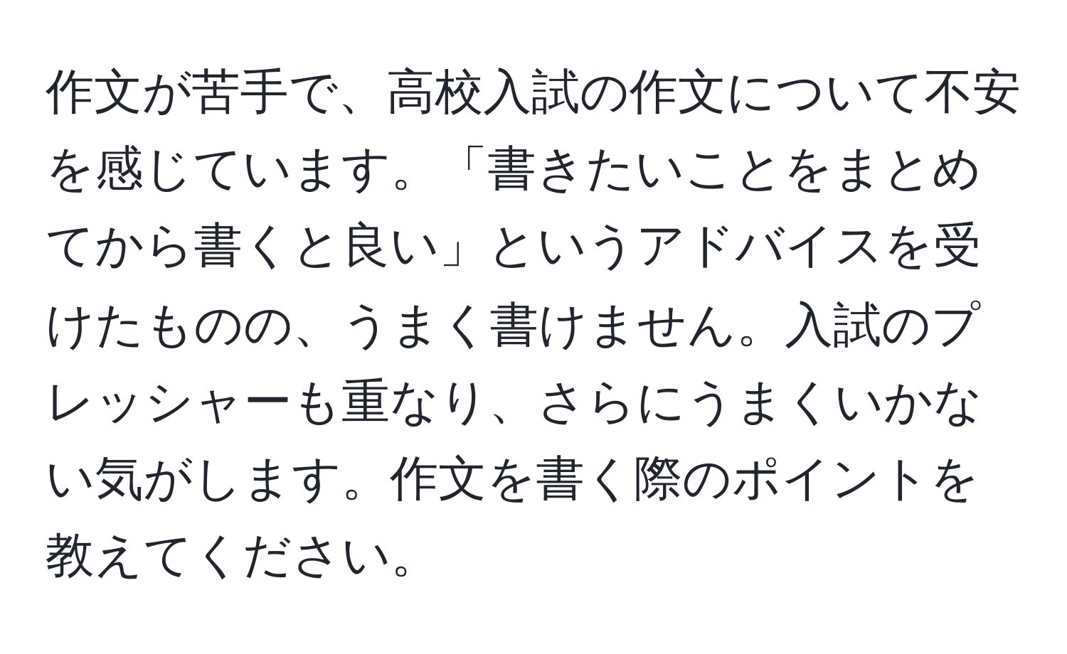 作文が苦手で、高校入試の作文について不安を感じています。「書きたいことをまとめてから書くと良い」というアドバイスを受けたものの、うまく書けません。入試のプレッシャーも重なり、さらにうまくいかない気がします。作文を書く際のポイントを教えてください。