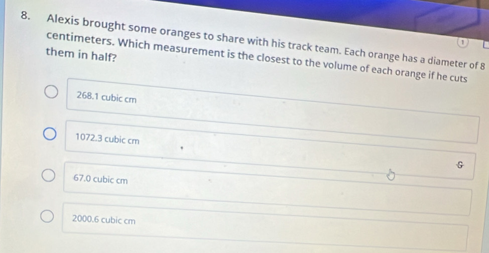 Alexis brought some oranges to share with his track team. Each orange has a diameter of 8
0
them in half?
centimeters. Which measurement is the closest to the volume of each orange if he cuts
268.1 cubic cm
1072.3 cubic cm G
67.0 cubic cm
2000.6 cubic cm