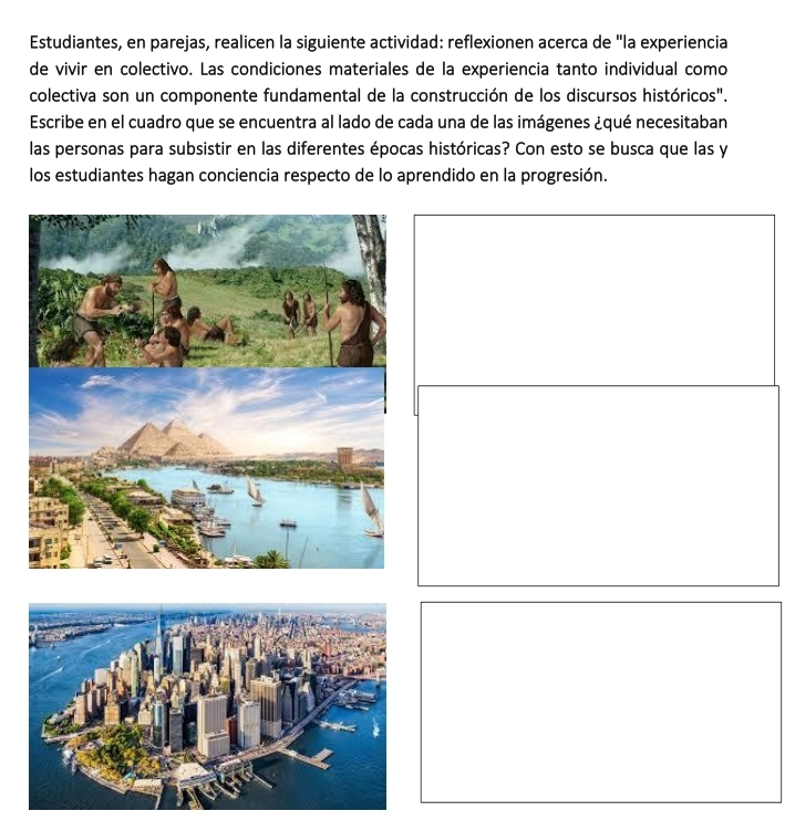 Estudiantes, en parejas, realicen la siguiente actividad: reflexionen acerca de "la experiencia 
de vivir en colectivo. Las condiciones materiales de la experiencia tanto individual como 
colectiva son un componente fundamental de la construcción de los discursos históricos". 
Escribe en el cuadro que se encuentra al lado de cada una de las imágenes ¿qué necesitaban 
las personas para subsistir en las diferentes épocas históricas? Con esto se busca que las y 
los estudiantes hagan conciencia respecto de lo aprendido en la progresión.