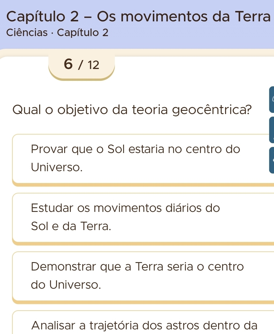 Capítulo 2 - Os movimentos da Terra
Ciências · Capítulo 2
6 / 12
Qual o objetivo da teoria geocêntrica?
Provar que o Sol estaria no centro do
Universo.
Estudar os movimentos diários do
Sol e da Terra.
Demonstrar que a Terra seria o centro
do Universo.
Analisar a trajetória dos astros dentro da