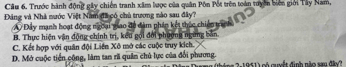 Trước hành động gây chiến tranh xâm lược của quân Pôn Pốt trên toàn tuyên biên giới Tây Nam,
Đảng và Nhà nước Việt Nam đã có chủ trương nào sau đây?
A Đầy mạnh hoạt động ngoại giao đề đàm phán kết thúc chiến tranh.
B. Thực hiện vận động chính trị, kếu gọi đổi phương ngừng bản.
C. Kết hợp với quân đội Liên Xô mở các cuộc truy kích.
D. Mở cuộc tiến cộng, làm tan rã quân chủ lực của đối phương.
1 (tháng 2-1951) có quyết đinh nào sau đây?