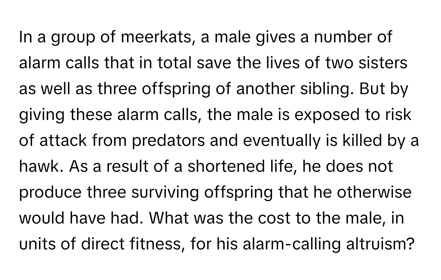 In a group of meerkats, a male gives a number of alarm calls that in total save the lives of two sisters as well as three offspring of another sibling. But by giving these alarm calls, the male is exposed to risk of attack from predators and eventually is killed by a hawk. As a result of a shortened life, he does not produce three surviving offspring that he otherwise would have had. What was the cost to the male, in units of direct fitness, for his alarm-calling altruism?