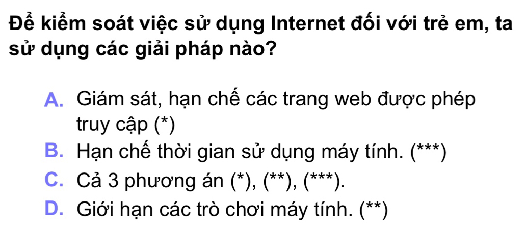 Để kiểm soát việc sử dụng Internet đối với trẻ em, ta
sử dụng các giải pháp nào?
A. Giám sát, hạn chế các trang web được phép
truy cập (*)
B. Hạn chế thời gian sử dụng máy tính. (***)
C. Cả 3 phương án (*), (**), (***).
D. Giới hạn các trò chơi máy tính. (**)