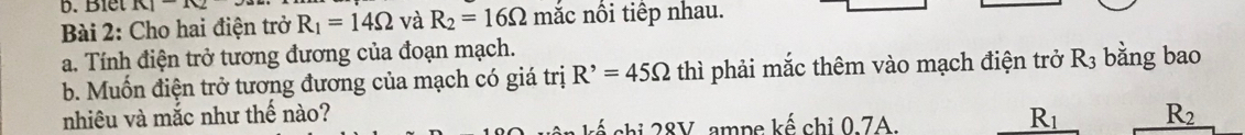 Blết K1-10 
Bài 2: Cho hai điện trở R_1=14Omega và R_2=16Omega mắc nổi tiếp nhau. 
a. Tính điện trở tương đương của đoạn mạch. 
b. Muốn điện trở tương đương của mạch có giá trị R^,=45Omega thì phải mắc thêm vào mạch điện trở R_3 bằng bao 
nhiêu và mắc như thế nào? _ R_1 R_2
chi 28V, ampe kế chi 0.7A.