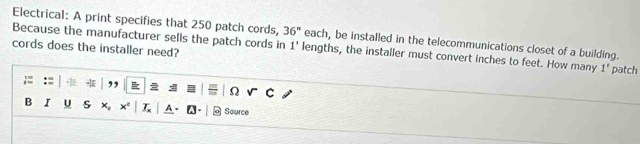 Electrical: A print specifies that 250 patch cords, 36'' each, be installed in the telecommunications closet of a building. 
cords does the installer need? 
Because the manufacturer sells the patch cords in 1' lengths, the installer must convert inches to feet. How many 1' patch 

Ω 
B I U s Source