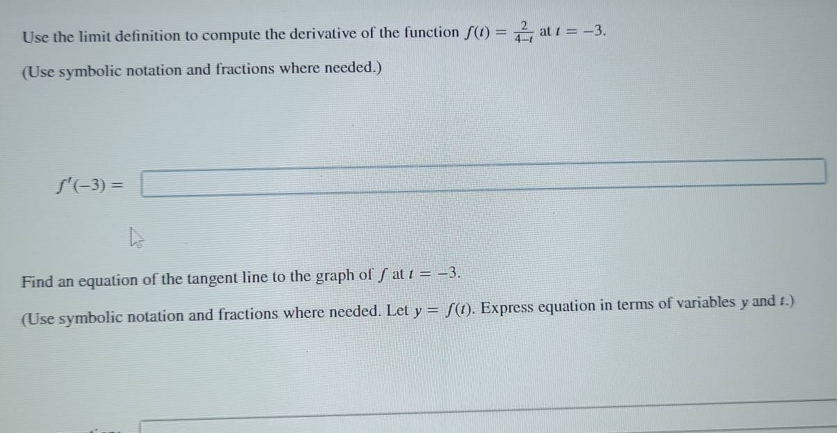 Use the limit definition to compute the derivative of the function f(t)= 2/4-t  at t=-3. 
(Use symbolic notation and fractions where needed.)
f'(-3)=□
d= □ /□  
Find an equation of the tangent line to the graph of fat t=-3. 
(Use symbolic notation and fractions where needed. Let y=f(t). Express equation in terms of variables y and t.)