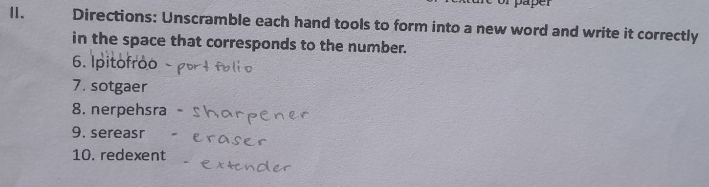 paper 
I. Directions: Unscramble each hand tools to form into a new word and write it correctly 
in the space that corresponds to the number. 
6. Ipitofroo 
7. sotgaer 
8. nerpehsra 
9. sereasr 
10. redexent