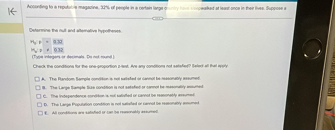 According to a reputable magazine, 32% of people in a certain large country have sleepwalked at least once in their lives. Suppose a
Determine the null and alternative hypotheses.
H_0:p=0.32
H_a:p!= 0.32
(Type integers or decimals. Do not round.)
Check the conditions for the one-proportion z-test. Are any conditions not satisfied? Select all that apply.
A. The Random Sample condition is not satisfied or cannot be reasonably assumed.
B. The Large Sample Size condition is not satisfied or cannot be reasonably assumed.
C. The Independence condition is not satisfied or cannot be reasonably assumed.
D. The Large Population condition is not satisfied or cannot be reasonably assumed.
E. All conditions are satisfied or can be reasonably assumed.