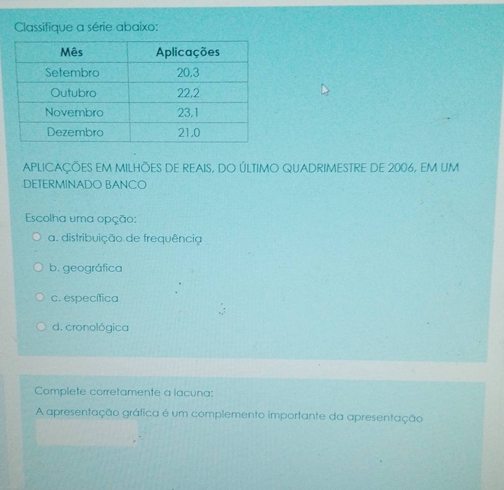 Classifique a série abaixo:
APLICAÇÕES EM MILHÕES DE REAIS, DO ÚLTIMO QUADRIMESTRE DE 2006, EM UM
DETERMINADO BANCO
Escolha uma opção:
a. distribuição de frequência
b. geográfica
c. específica
d. cronológica
Complete corretamente a lacuna:
A apresentação gráfica é um complemento importante da apresentação