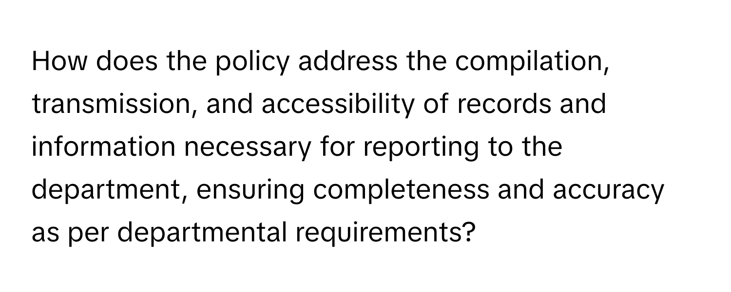 How does the policy address the compilation, transmission, and accessibility of records and information necessary for reporting to the department, ensuring completeness and accuracy as per departmental requirements?