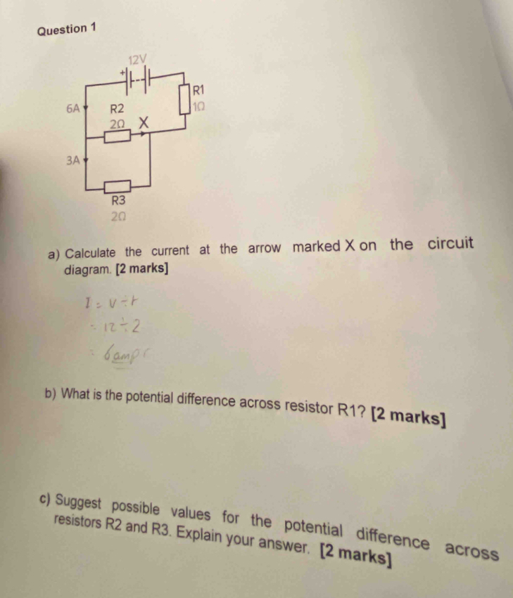 Calculate the current at the arrow marked X on the circuit 
diagram. [2 marks] 
b) What is the potential difference across resistor R1? [2 marks] 
c) Suggest possible values for the potential difference across 
resistors R2 and R3. Explain your answer. [2 marks]