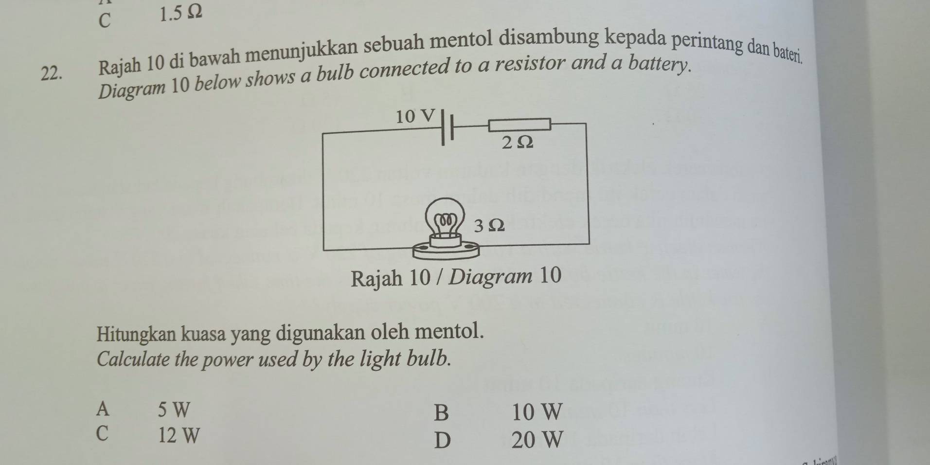 C 1.5Ω
22. Rajah 10 di bawah menunjukkan sebuah mentol disambung kepada perintang dan bateri.
Diagram 10 below shows a bulb connected to a resistor and a battery.
10 V
2Ω
3Ω
Rajah 10 / Diagram 10
Hitungkan kuasa yang digunakan oleh mentol.
Calculate the power used by the light bulb.
A 5 W B 10 W
C 12 W
D 20 W