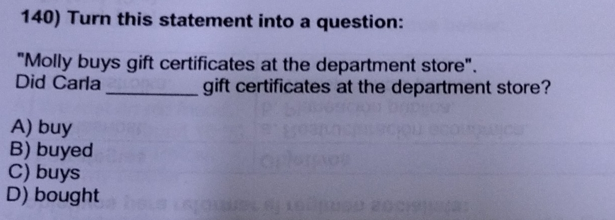 Turn this statement into a question:
"Molly buys gift certificates at the department store".
Did Carla_ gift certificates at the department store?
A) buy
B) buyed
C) buys
D) bought