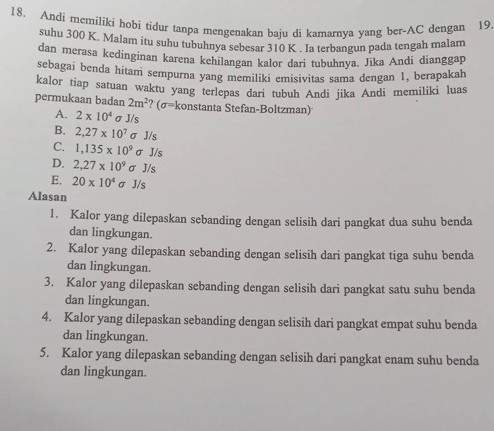 Andi memiliki hobi tidur tanpa mengenakan baju di kamarnya yang ber-AC dengan 19.
suhu 300 K. Malam itu suhu tubuhnya sebesar 310 K. Ia terbangun pada tengah malam
dan merasa kedinginan karena kehilangan kalor dari tubuhnya. Jika Andi dianggap
sebagai benda hitam sempurna yang memiliki emisivitas sama dengan 1, berapakah
kalor tiap satuan waktu yang terlepas dari tubuh Andi jika Andi memiliki luas
permukaan badan 2m^2 ? (σ= konstanta Stefan-Boltzman)
A. 2* 10^4 σ J/s
B. 2,27* 10^7 σ J/s
C. 1,135* 10^9 σ J/s
D. 2,27* 10^9sigma J/s
E. 20* 10^4sigma /s
Alasan
1. Kalor yang dilepaskan sebanding dengan selisih dari pangkat dua suhu benda
dan lingkungan.
2. Kalor yang dilepaskan sebanding dengan selisih dari pangkat tiga suhu benda
dan lingkungan.
3. Kalor yang dilepaskan sebanding dengan selisih dari pangkat satu suhu benda
dan lingkungan.
4. Kalor yang dilepaskan sebanding dengan selisih dari pangkat empat suhu benda
dan lingkungan.
5. Kalor yang dilepaskan sebanding dengan selisih dari pangkat enam suhu benda
dan lingkungan.