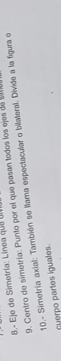 8.- Eje de Simetría: Línea que div 
9. Centro de simetría: Punto por el que pasan todos los ejes de sie 
10,- Simetría axial: También se llama espectacular o bilateral. Divide a la figura o 
cuerpo partes iguales.