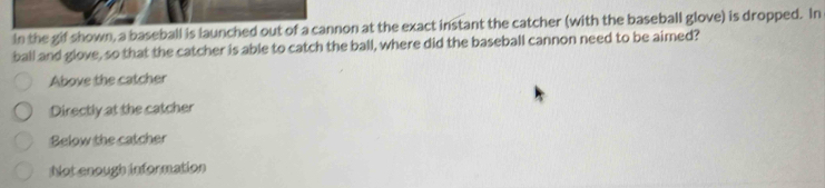 In the gif shown, a baseball is launched out of a cannon at the exact instant the catcher (with the baseball glove) is dropped. In
ball and glove, so that the catcher is able to catch the ball, where did the baseball cannon need to be aimed?
Above the catcher
Directly at the catcher
Below the catcher
Not enough information