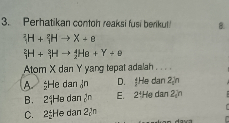 Perhatikan contoh reaksi fusi berikut!
8.
_1^2H+_1^2Hto X+e
_1^2H+_1^3Hto _2^4He+Y+e
Atom X dan Y yang tepat adalah . . . .
D.
A _2^4He dan _0^1n _2^4H dan 2_0^1n
B. 2$He dan _0^1n E. 2$He dan 2 n
C. 2 2 HG dan 2_0^1n