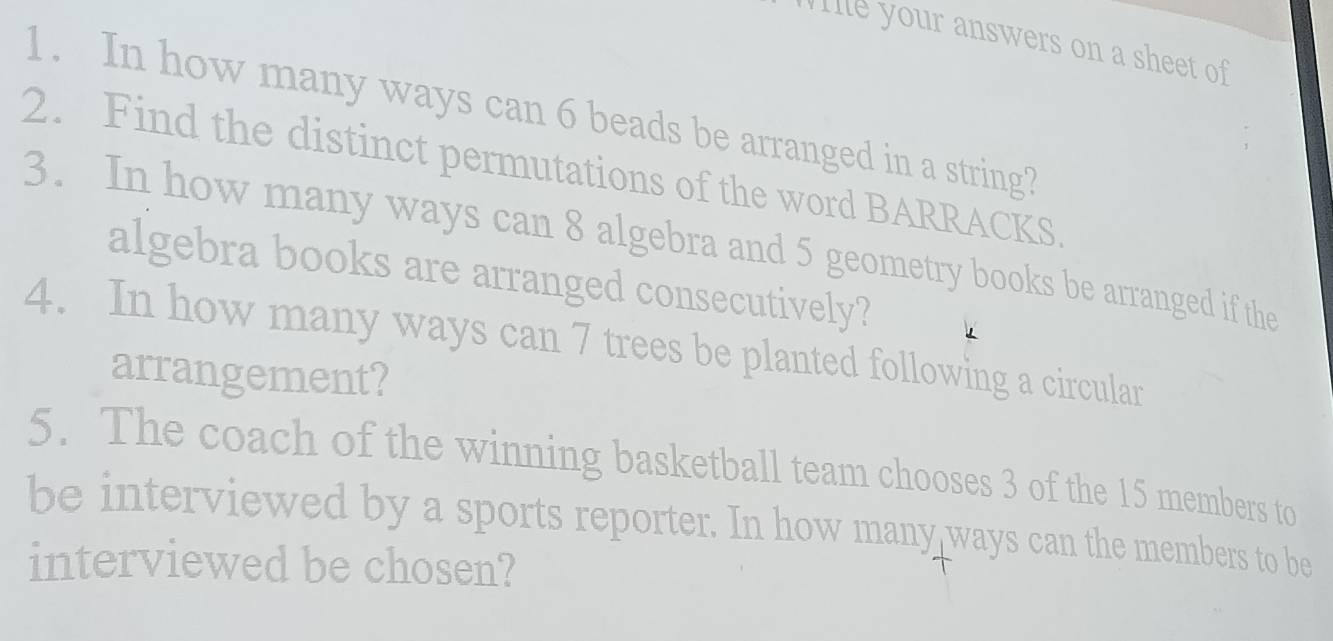 WIlle your answers on a sheet of 
1. In how many ways can 6 beads be arranged in a string? 
2. Find the distinct permutations of the word BARRACKS 
3. In how many ways can 8 algebra and 5 geometry books be arranged if the 
algebra books are arranged consecutively? 
4. In how many ways can 7 trees be planted following a circular 
arrangement? 
5. The coach of the winning basketball team chooses 3 of the 15 members to 
be interviewed by a sports reporter. In how many ways can the members to be 
interviewed be chosen?