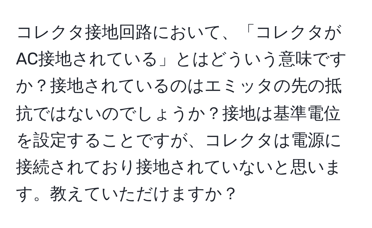 コレクタ接地回路において、「コレクタがAC接地されている」とはどういう意味ですか？接地されているのはエミッタの先の抵抗ではないのでしょうか？接地は基準電位を設定することですが、コレクタは電源に接続されており接地されていないと思います。教えていただけますか？