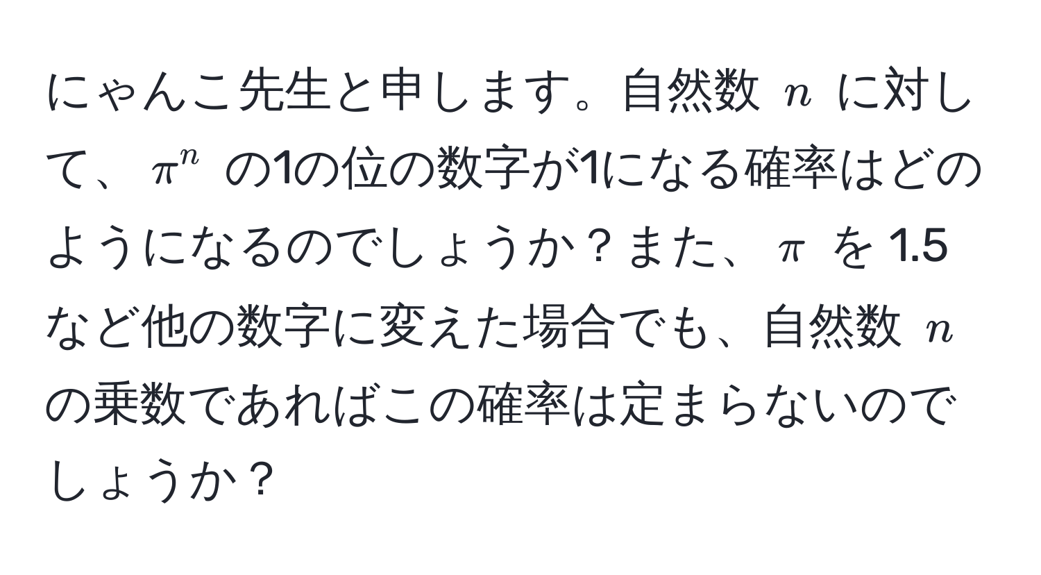 にゃんこ先生と申します。自然数 $n$ に対して、$π^n$ の1の位の数字が1になる確率はどのようになるのでしょうか？また、$π$ を 1.5 など他の数字に変えた場合でも、自然数 $n$ の乗数であればこの確率は定まらないのでしょうか？