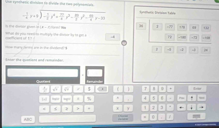 Use synthetic division to divide the two polynomials.
- 1/4 y+9)- 1/2 y^4+ 77/4 y^3- 89/2 y^2- 69/4 y-33
Synthetic Division Table
36 2
Is the divisor given in (x-r) form? No -77 178 69 132
What do you need to multiply the divisor by to get a -4
72
coefficient of 1? -180 -72 -108
How many terms are in the dividend? 5 2 -5 -2 -3 24
Enter the quotient and remainder.
+
Quotient Remainder
 x/y  sqrt(x) sqrt[3](x) / $ x ( ) 7 8 9 + Enter
|x| log(x) log (x) π % ^ 4 5 6 . Prev ^ Nexd
< > + x y 1 2 3 .
Choose
ABC Variablo = 0 . /