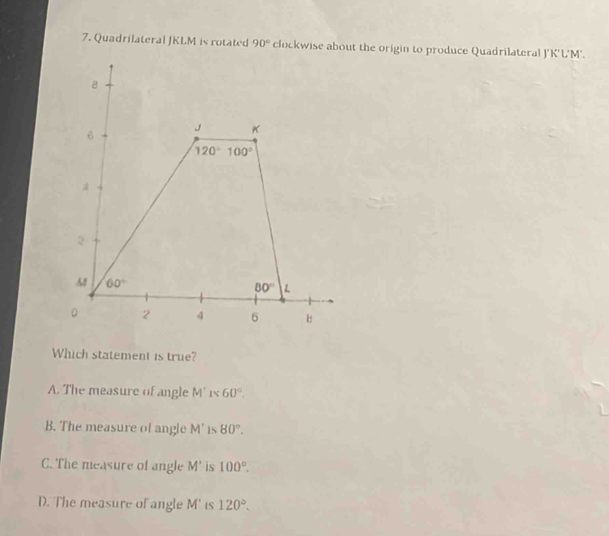 Quadrilateral JKLM is rotated 90° clockwise about the origin to produce Quadrilateral J'K'L'M'.
Which statement is true?
A. The measure of angle M' 18 60°.
B. The measure of angle M' 1S 80°.
C. The measure of angle M' is 100°.
D. The measure of angle M' is 120°.