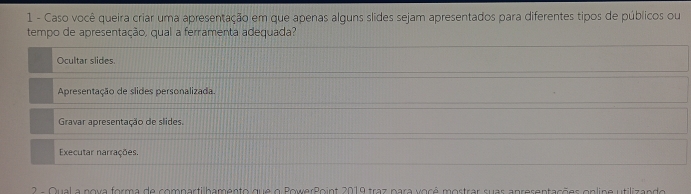 Caso você queira criar uma apresentação em que apenas alguns slides sejam apresentados para diferentes tipos de públicos ou
tempo de apresentação, qual a ferramenta adequada?
Ocultar slides.
Apresentação de slides personalizada.
Gravar apresentação de slides.
Executar narrações.
2 - Oual a nova forma de compartilhamento que o PowerRoint 2019 traz para você mostrar suas apresentações onlipe utilizando