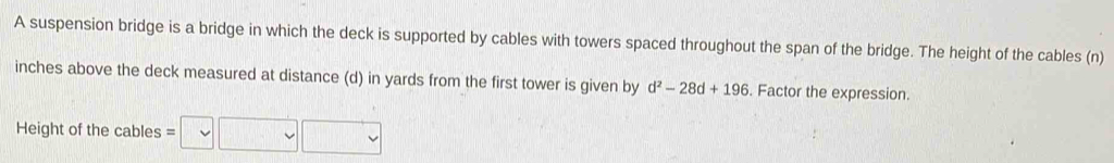 A suspension bridge is a bridge in which the deck is supported by cables with towers spaced throughout the span of the bridge. The height of the cables (n)
inches above the deck measured at distance (d) in yards from the first tower is given by d^2-28d+196. Factor the expression. 
Height of the cables =□ □ □