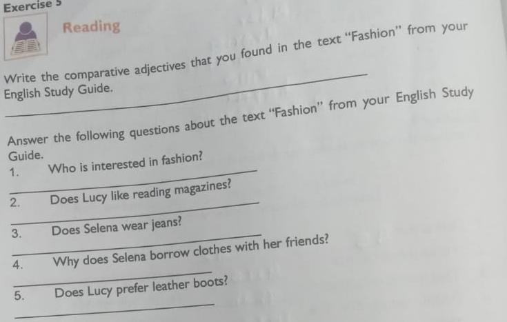 Reading 
Write the comparative adjectives that you found in the text “Fashion” from your 
English Study Guide. 
Answer the following questions about the text “Fashion” from your English Study 
Guide. 
_ 
1. Who is interested in fashion? 
_ 
2. Does Lucy like reading magazines? 
_ 
3. Does Selena wear jeans? 
_ 
4. Why does Selena borrow clothes with her friends? 
_ 
5. Does Lucy prefer leather boots?