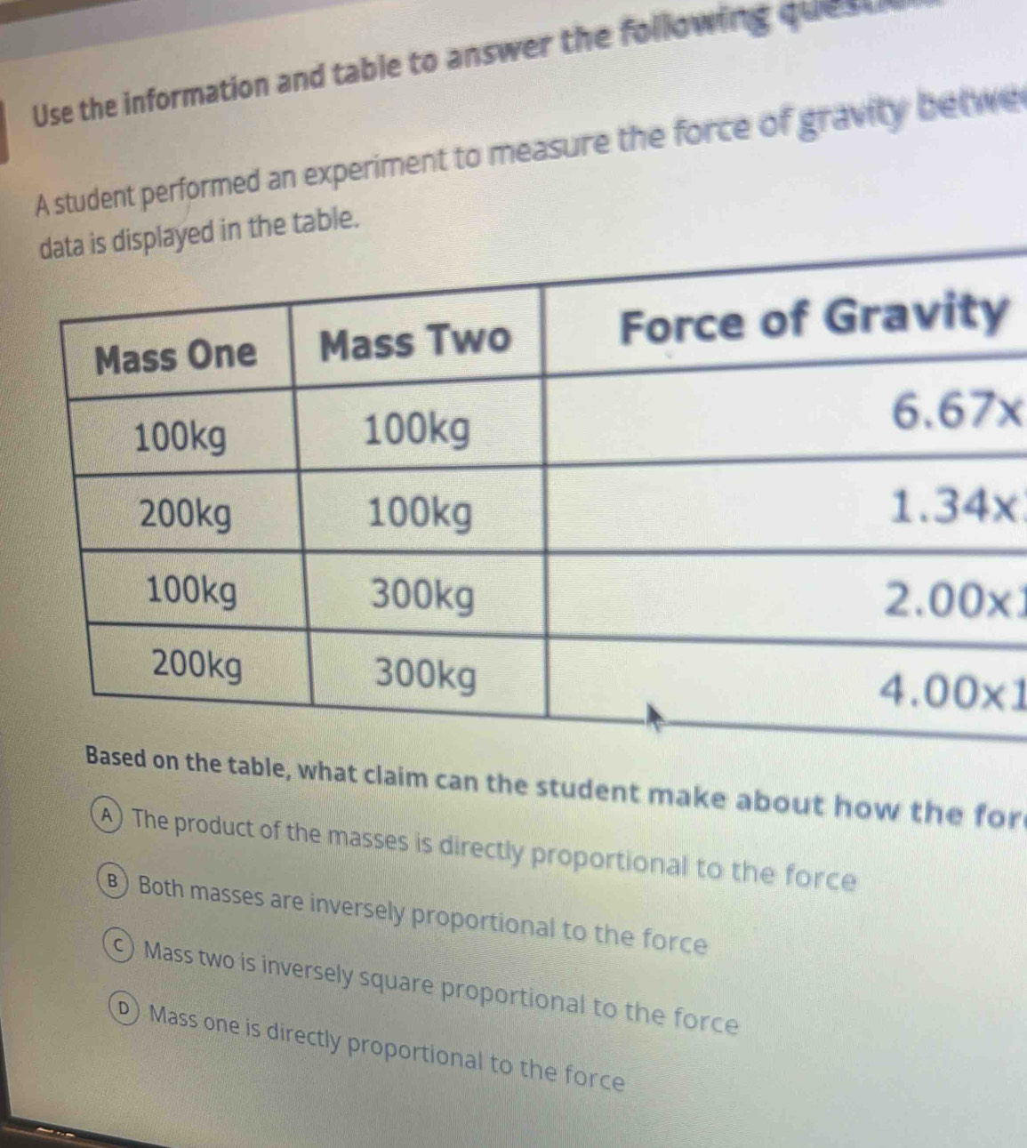 Use the information and table to answer the following que a  
A student performed an experiment to measure the force of gravity betwe
data is displayed in the table.
y
Based on the table, what claim can the student make about how the for
A) The product of the masses is directly proportional to the force
B) Both masses are inversely proportional to the force
) Mass two is inversely square proportional to the force
)Mass one is directly proportional to the force