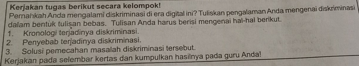 Kerjakan tugas berikut secara kelompok! 
Pernahkah Anda mengalami diskriminasi di era digital ini? Tuliskan pengalaman Anda mengenai diskriminasi 
dalam bentuk tulisan bebas. Tulisan Anda harus berisi mengenai hal-hal berikut. 
1. Kronologi terjadinya diskriminasi. 
2. Penyebab terjadinya diskriminasi. 
3. Solusi pemecahan masalah diskriminasi tersebut. 
Kerjakan pada selembar kertas dan kumpulkan hasilnya pada guru Anda!