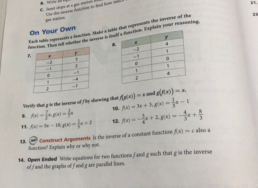 Write a n e 
C. Janet stops at a gas station I 
Use the inverse function to find how muc 
21. 
23 
gas station. 
Each table represents a function. Make a tabe that represents the inverse of the 
On Your Own 
en tell whether the inverse is itsExplain your reasoning. 
8 
7 
Verify that g is the inverse of f by showing that f(g(x))=x and g(f(x))=x. 
9. f(x)= 7/2 x, g(x)= 2/7 x 10. f(x)=3x+3, g(x)= 1/3 x-1
11. f(x)=5x-10, g(x)= 1/5 x+2 12. f(x)=- 3/4 x+2, g(x)=- 4/3 x+ 8/3 
13. MP Construct Arguments Is the inverse of a constant function f(x)=c also a 
function? Explain why or why not. 
14. Open Ended Write equations for two functions fand g such that g is the inverse 
offand the graphs of fand g are parallel lines.