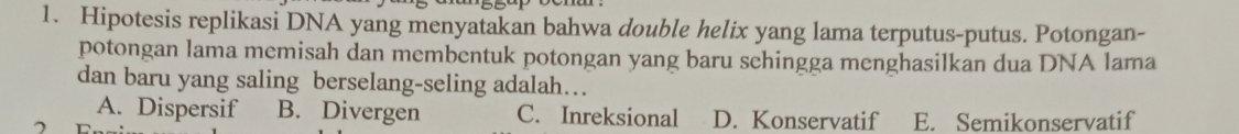 Hipotesis replikasi DNA yang menyatakan bahwa double helix yang lama terputus-putus. Potongan-
potongan lama memisah dan membentuk potongan yang baru schingga menghasilkan dua DNA lama
dan baru yang saling berselang-seling adalah…
A. Dispersif B. Divergen C. Inreksional D. Konservatif E. Semikonservatif